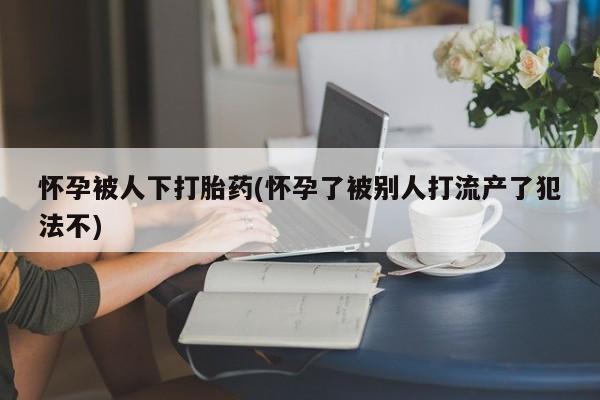 米非米索使用怀孕被人下打胎药(怀孕了被别人打流产了犯法不)