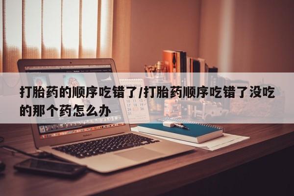 米非米索使用打胎药的顺序吃错了/打胎药顺序吃错了没吃的那个药怎么办