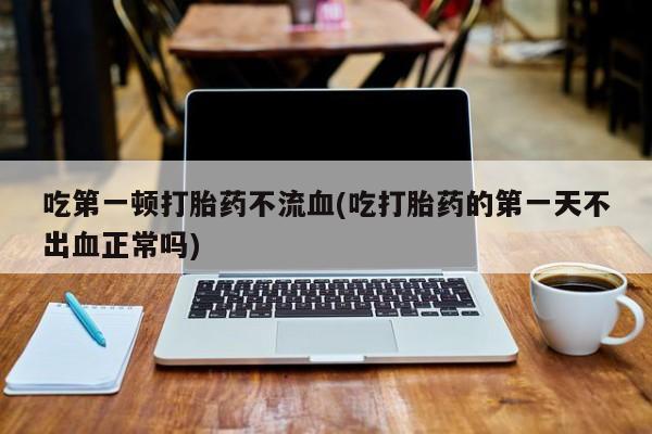 米非米索使用吃第一顿打胎药不流血(吃打胎药的第一天不出血正常吗)