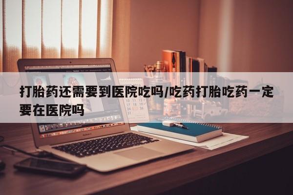 米非米索使用打胎药还需要到医院吃吗/吃药打胎吃药一定要在医院吗