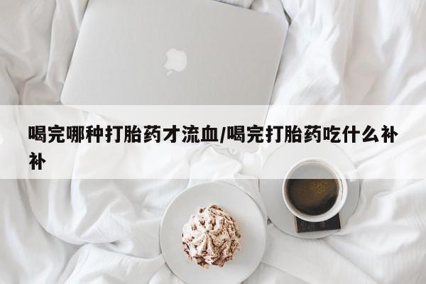 米非米索使用喝完哪种打胎药才流血/喝完打胎药吃什么补补