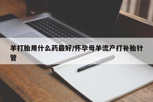 米非米索使用羊打胎用什么药最好/怀孕母羊流产打补胎针管