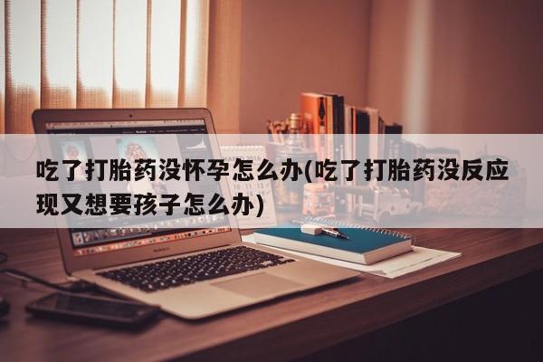 米非米索使用吃了打胎药没怀孕怎么办(吃了打胎药没反应现又想要孩子怎么办)