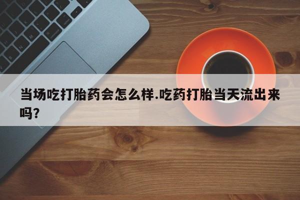 米非米索使用当场吃打胎药会怎么样.吃药打胎当天流出来吗？