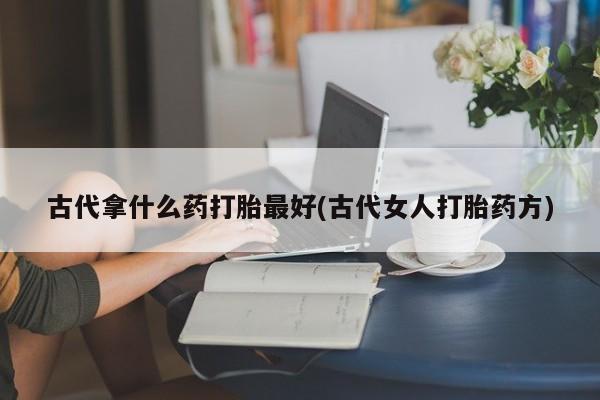 米非米索使用古代拿什么药打胎最好(古代女人打胎药方)
