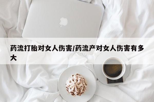 米非米索使用药流打胎对女人伤害/药流产对女人伤害有多大