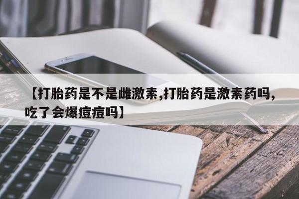 米非米索使用【打胎药是不是雌激素,打胎药是激素药吗,吃了会爆痘痘吗】
