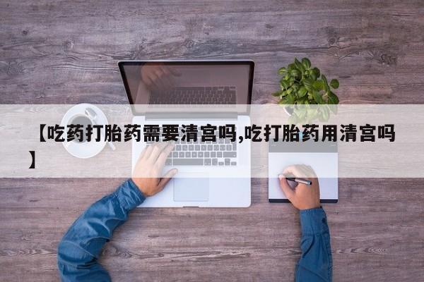 米非米索使用【吃药打胎药需要清宫吗,吃打胎药用清宫吗】