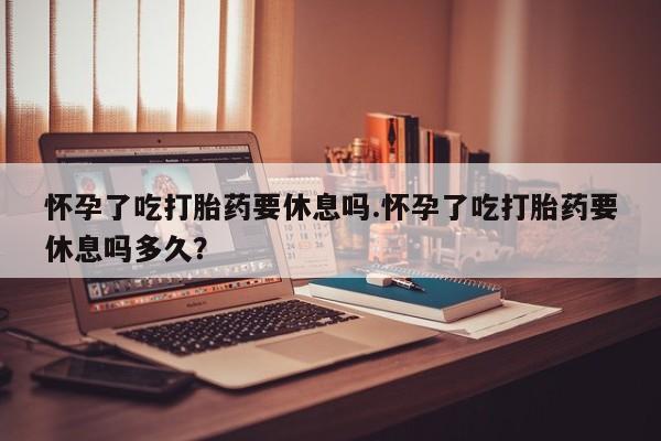 米非米索使用怀孕了吃打胎药要休息吗.怀孕了吃打胎药要休息吗多久？