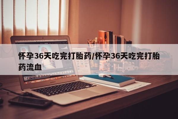 米非米索使用怀孕36天吃完打胎药/怀孕36天吃完打胎药流血