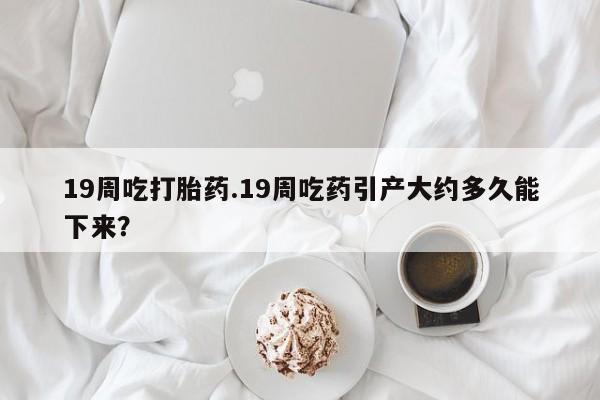 米非米索使用19周吃打胎药.19周吃药引产大约多久能下来？