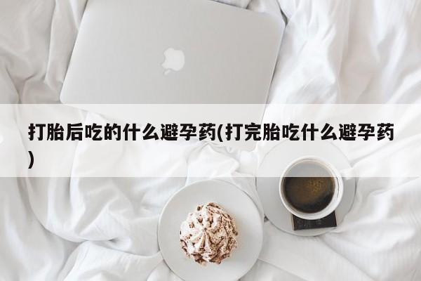 米非米索使用打胎后吃的什么避孕药(打完胎吃什么避孕药)