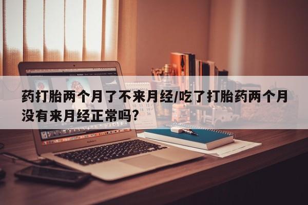米非米索使用药打胎两个月了不来月经/吃了打胎药两个月没有来月经正常吗?