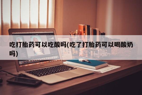 米非米索使用吃打胎药可以吃酸吗(吃了打胎药可以喝酸奶吗)