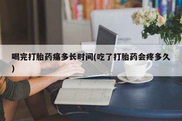 米非米索使用喝完打胎药痛多长时间(吃了打胎药会疼多久)