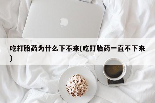 米非米索使用吃打胎药为什么下不来(吃打胎药一直不下来)