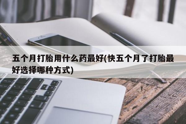 米非米索使用五个月打胎用什么药最好(快五个月了打胎最好选择哪种方式)