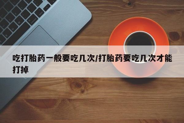 米非米索使用吃打胎药一般要吃几次/打胎药要吃几次才能打掉