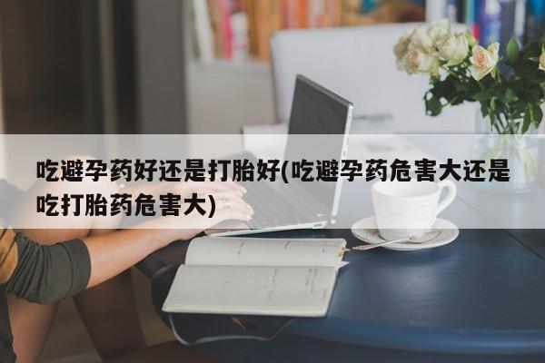 米非米索使用吃避孕药好还是打胎好(吃避孕药危害大还是吃打胎药危害大)