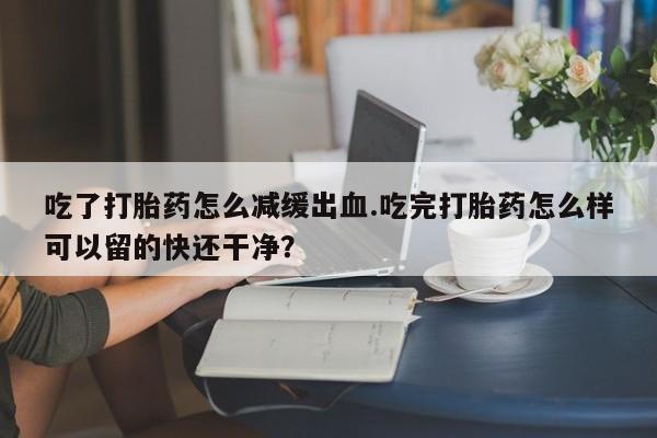 米非米索使用吃了打胎药怎么减缓出血.吃完打胎药怎么样可以留的快还干净？