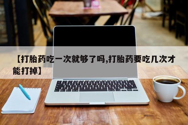 米非米索使用【打胎药吃一次就够了吗,打胎药要吃几次才能打掉】