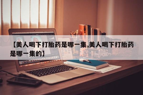米非米索使用【美人喝下打胎药是哪一集,美人喝下打胎药是哪一集的】
