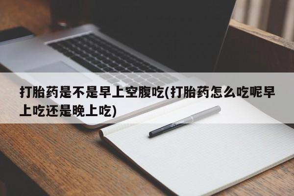 米非米索使用打胎药是不是早上空腹吃(打胎药怎么吃呢早上吃还是晚上吃)