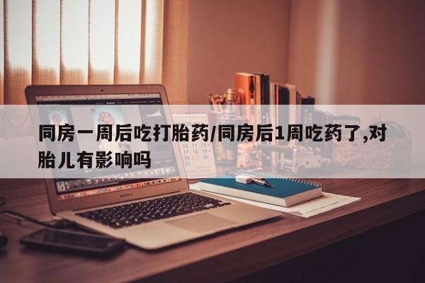 米非米索使用同房一周后吃打胎药/同房后1周吃药了,对胎儿有影响吗
