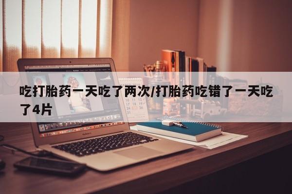 米非米索使用吃打胎药一天吃了两次/打胎药吃错了一天吃了4片