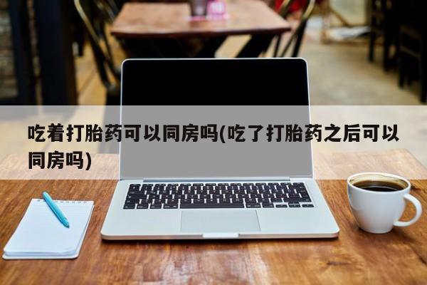 米非米索使用吃着打胎药可以同房吗(吃了打胎药之后可以同房吗)