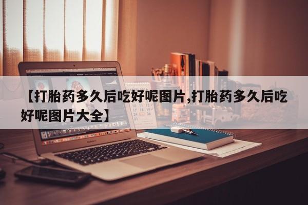 米非米索使用【打胎药多久后吃好呢图片,打胎药多久后吃好呢图片大全】