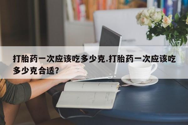 米非米索使用打胎药一次应该吃多少克.打胎药一次应该吃多少克合适?
