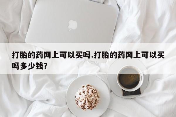 米非米索使用打胎的药网上可以买吗.打胎的药网上可以买吗多少钱?