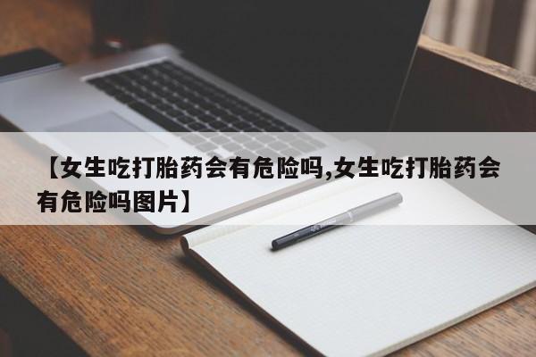 米非米索使用【女生吃打胎药会有危险吗,女生吃打胎药会有危险吗图片】