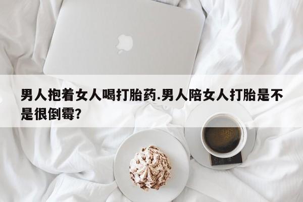 米非米索使用男人抱着女人喝打胎药.男人陪女人打胎是不是很倒霉？