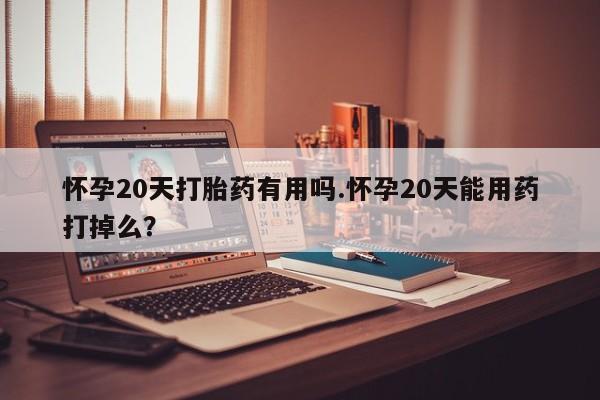 米非米索使用怀孕20天打胎药有用吗.怀孕20天能用药打掉么?