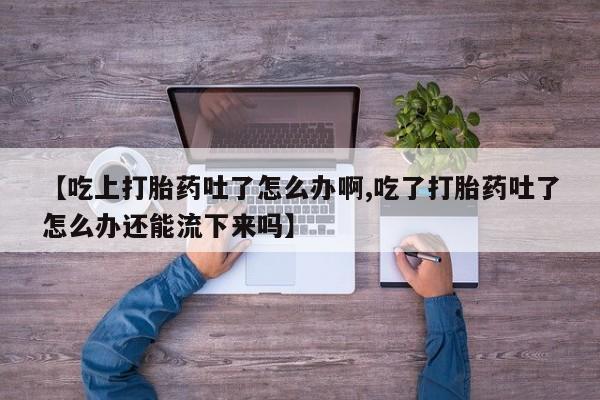 米非米索使用【吃上打胎药吐了怎么办啊,吃了打胎药吐了怎么办还能流下来吗】