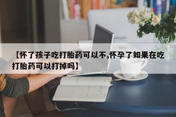 米非米索使用【怀了孩子吃打胎药可以不,怀孕了如果在吃打胎药可以打掉吗】