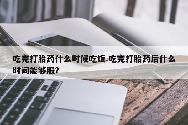 米非米索使用吃完打胎药什么时候吃饭.吃完打胎药后什么时间能够服？