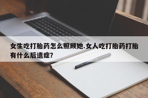 米非米索使用女生吃打胎药怎么照顾她.女人吃打胎药打胎有什么后遗症？