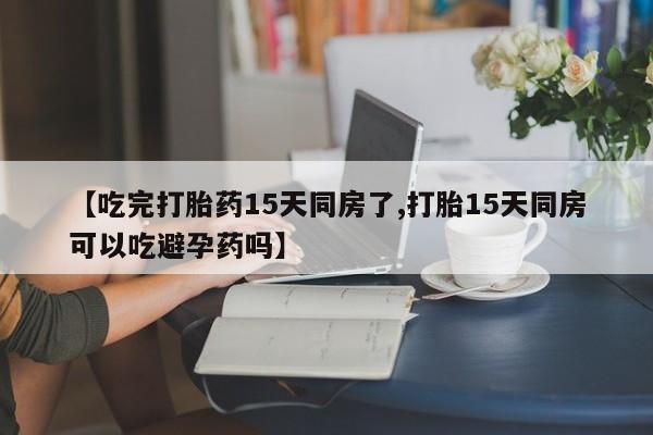 米非米索使用【吃完打胎药15天同房了,打胎15天同房可以吃避孕药吗】