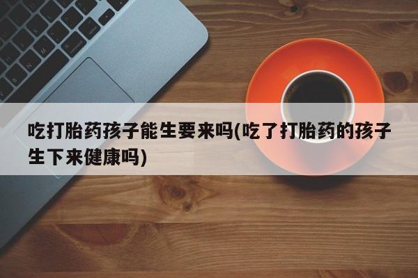 米非米索使用吃打胎药孩子能生要来吗(吃了打胎药的孩子生下来健康吗)