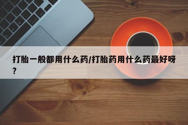 米非米索使用打胎一般都用什么药/打胎药用什么药最好呀?