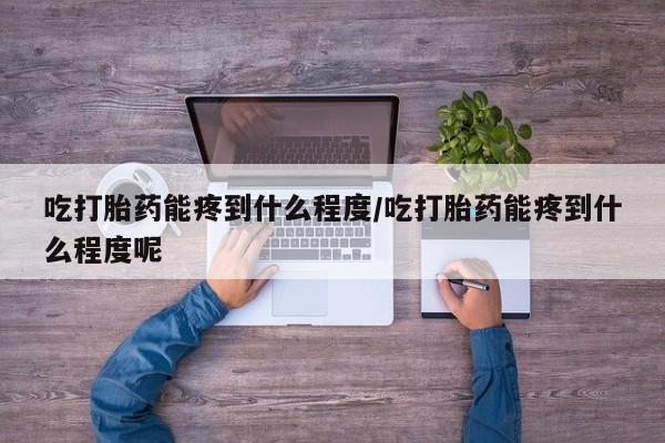 米非米索使用吃打胎药能疼到什么程度/吃打胎药能疼到什么程度呢