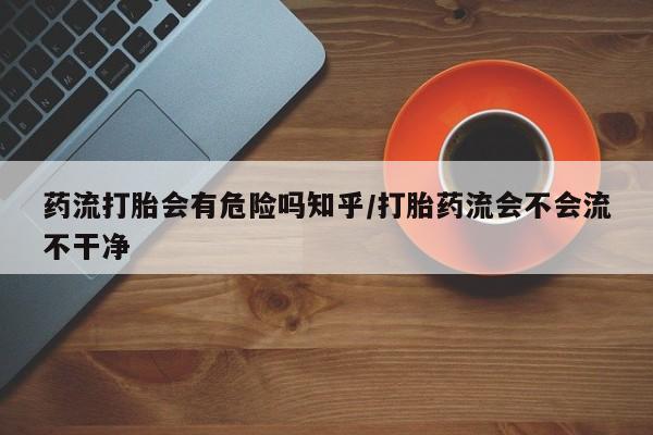 米非米索使用药流打胎会有危险吗知乎/打胎药流会不会流不干净