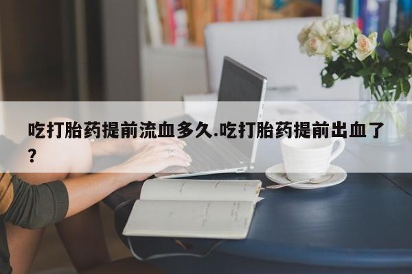 米非米索使用吃打胎药提前流血多久.吃打胎药提前出血了？