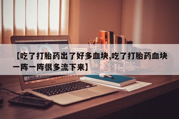 米非米索使用【吃了打胎药出了好多血块,吃了打胎药血块一阵一阵很多流下来】