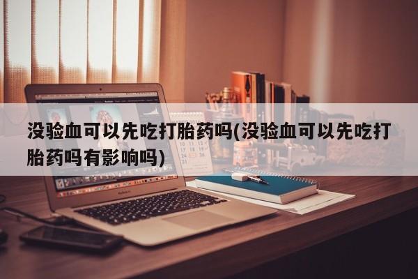 米非米索使用没验血可以先吃打胎药吗(没验血可以先吃打胎药吗有影响吗)