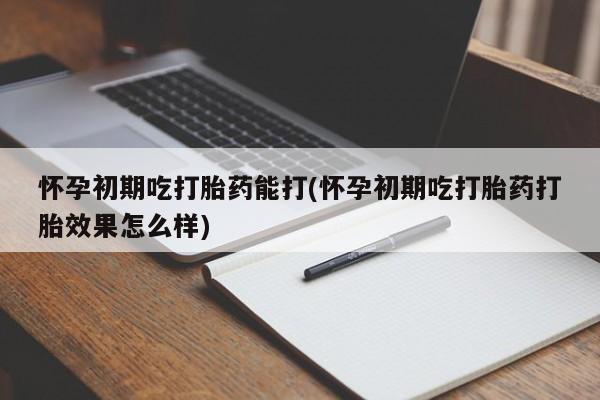 米非米索使用怀孕初期吃打胎药能打(怀孕初期吃打胎药打胎效果怎么样)