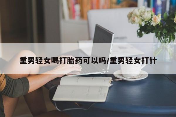 米非米索使用重男轻女喝打胎药可以吗/重男轻女打针
